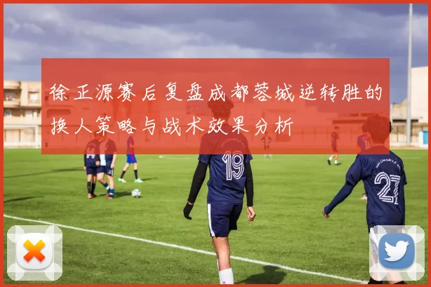 徐正源赛后复盘成都蓉城逆转胜的换人策略与战术效果分析