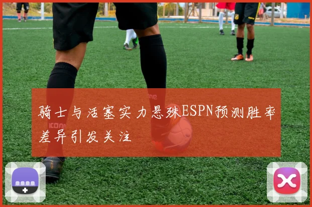 骑士与活塞实力悬殊ESPN预测胜率差异引发关注