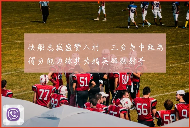 快船总裁盛赞八村塁三分与中距离得分能力称其为精英级别射手