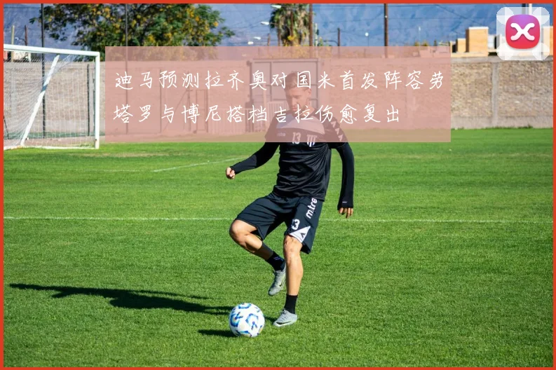 迪马预测拉齐奥对国米首发阵容劳塔罗与博尼搭档吉拉伤愈复出