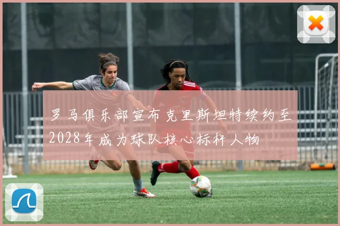 罗马俱乐部宣布克里斯坦特续约至2028年成为球队核心标杆人物