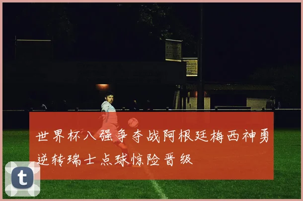 世界杯八强争夺战阿根廷梅西神勇逆转瑞士点球惊险晋级