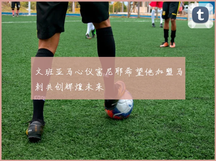 文班亚马心仪富尼耶希望他加盟马刺共创辉煌未来