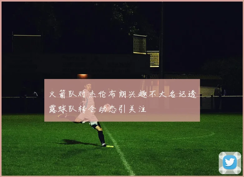 火箭队对杰伦布朗兴趣不大名记透露球队转会动态引关注