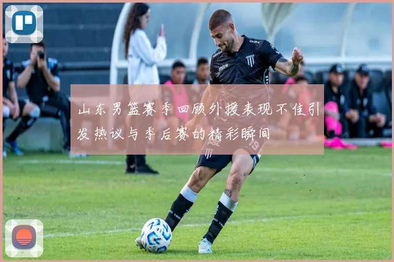 山东男篮赛季回顾外援表现不佳引发热议与季后赛的精彩瞬间