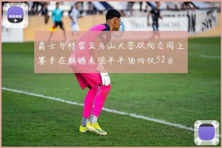 爵士与特雷亚历山大签双向合同上赛季在鹈鹕表现平平场均仅52分