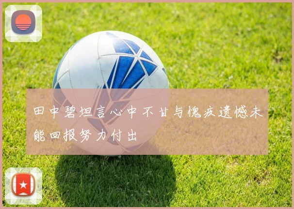田中碧坦言心中不甘与愧疚遗憾未能回报努力付出