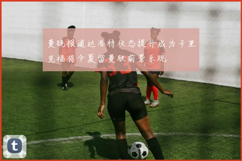 曼晚报道达洛特状态提升成为卡里克福将今夏留曼联前景乐观