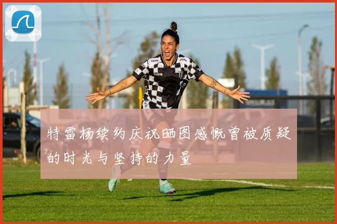 特雷杨续约庆祝晒图感慨曾被质疑的时光与坚持的力量