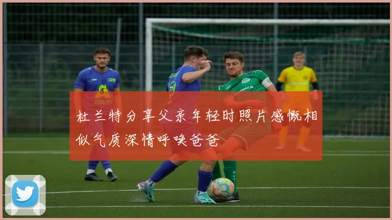 杜兰特分享父亲年轻时照片感慨相似气质深情呼唤爸爸