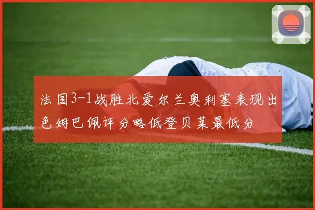 法国3-1战胜北爱尔兰奥利塞表现出色姆巴佩评分略低登贝莱最低分