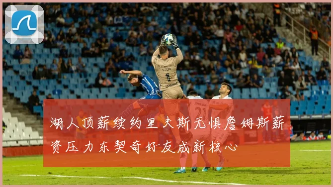 湖人顶薪续约里夫斯无惧詹姆斯薪资压力东契奇好友成新核心