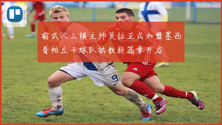 前武汉三镇主帅莫拉正式加盟墨西哥帕丘卡球队执教新篇章开启