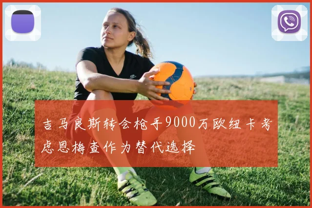 吉马良斯转会枪手9000万欧纽卡考虑恩梅查作为替代选择