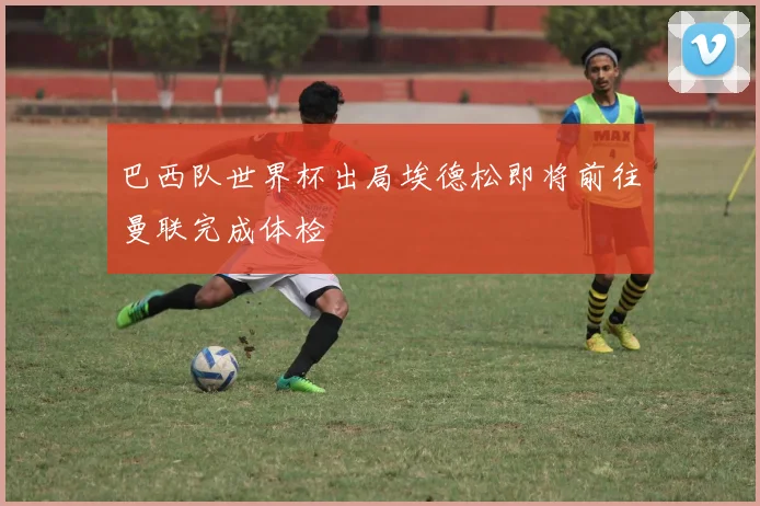 巴西队世界杯出局埃德松即将前往曼联完成体检