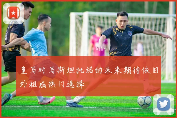 皇马对马斯坦托诺的未来期待依旧外租成热门选择