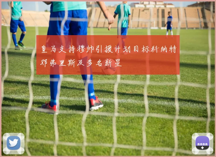 皇马支持穆帅引援计划目标科纳特邓弗里斯及多名新星