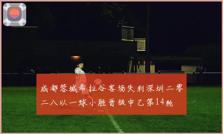 成都蓉城希拉谷客场失利深圳二零二八以一球小胜晋级中乙第14轮