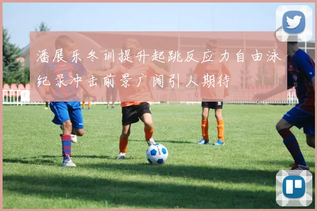 潘展乐冬训提升起跳反应力自由泳纪录冲击前景广阔引人期待